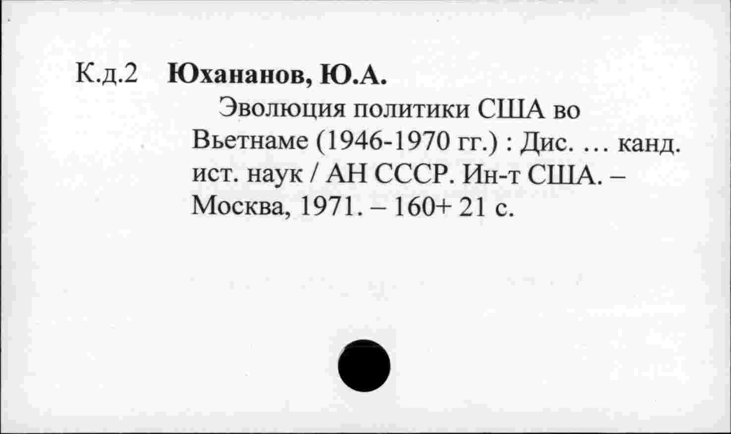 ﻿К.д.2 Юхананов, Ю.А.
Эволюция политики США во Вьетнаме (1946-1970 гг.) : Дис. ... канд. ист. наук / АН СССР. Ин-т США. -Москва, 1971. - 160+ 21 с.